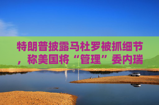 特朗普披露马杜罗被抓细节，称美国将“管理”委内瑞拉