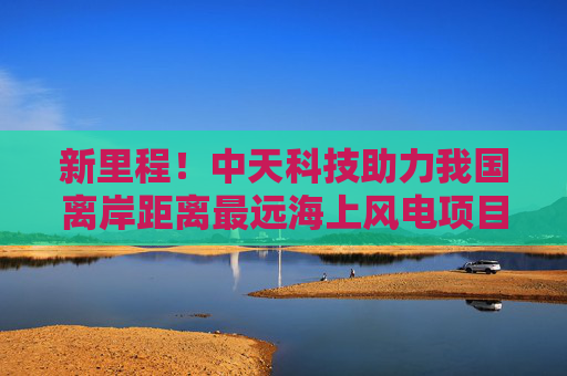 新里程！中天科技助力我国离岸距离最远海上风电项目全容量并网