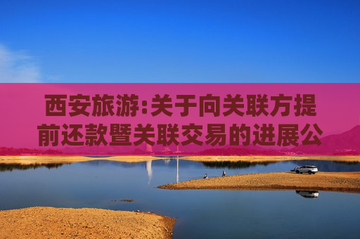 西安旅游:关于向关联方提前还款暨关联交易的进展公告