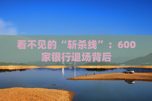 看不见的“斩杀线”：600家银行退场背后