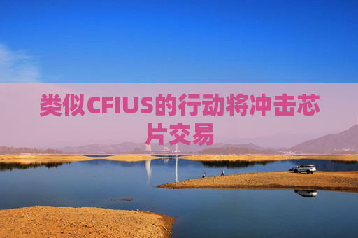 类似CFIUS的行动将冲击芯片交易