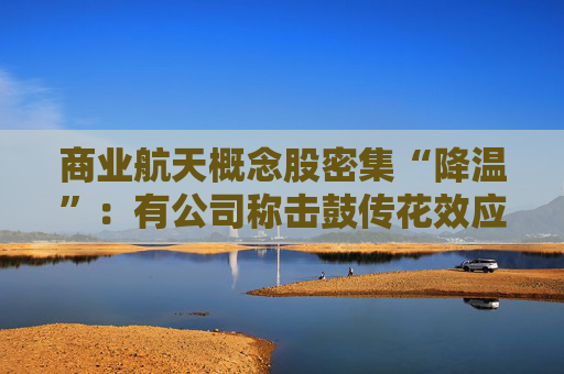 商业航天概念股密集“降温”：有公司称击鼓传花效应明显、有股票停牌核查