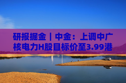 研报掘金|中金:上调中广核电力H股目标价至3.99港元 维持“跑赢行业”评级