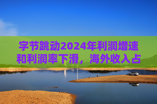 字节跳动2024年利润增速和利润率下滑，海外收入占比达历史最高