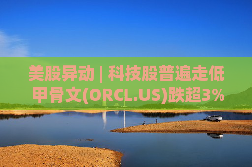 美股异动 | 科技股普遍走低 甲骨文(ORCL.US)跌超3%