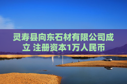 灵寿县向东石材有限公司成立 注册资本1万人民币