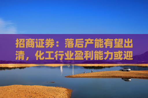 招商证券：落后产能有望出清，化工行业盈利能力或迎来边际改善