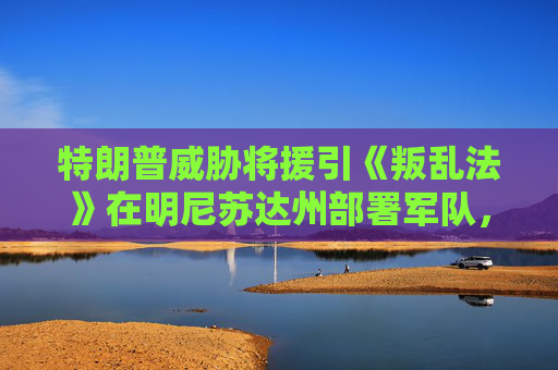 特朗普威胁将援引《叛乱法》在明尼苏达州部署军队，因反ICE抗议升级  第1张