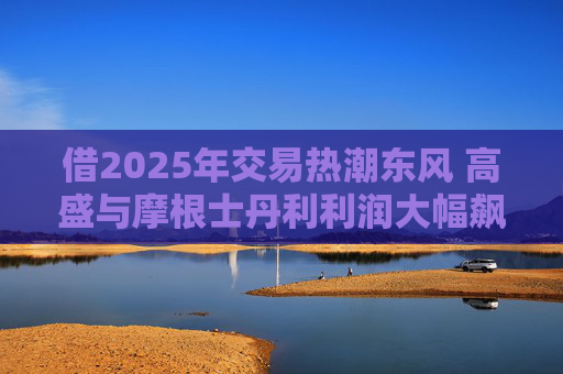 借2025年交易热潮东风 高盛与摩根士丹利利润大幅飙升
