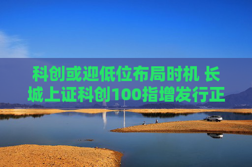 科创或迎低位布局时机 长城上证科创100指增发行正当其时