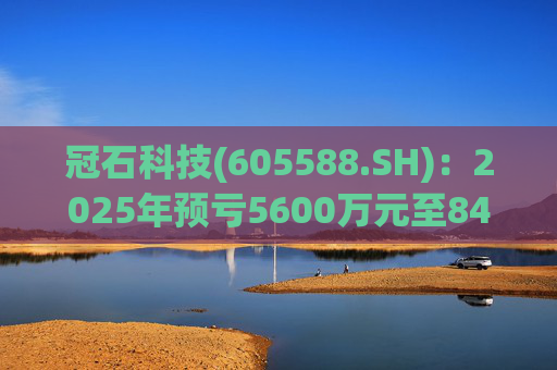 冠石科技(605588.SH):2025年预亏5600万元至8400万元