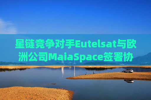 星链竞争对手Eutelsat与欧洲公司MaiaSpace签署协议 合作开展卫星发射业务