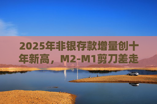 2025年非银存款增量创十年新高,M2-M1剪刀差走阔不改资金活化趋势 第1张 2025年非银存款增量创十年新高,M2-M1剪刀差走阔不改资金活化趋势 第1张