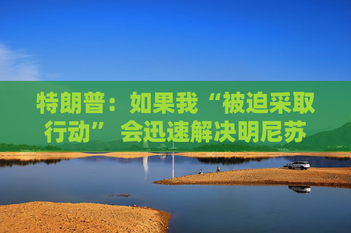 特朗普：如果我“被迫采取行动” 会迅速解决明尼苏达州问题