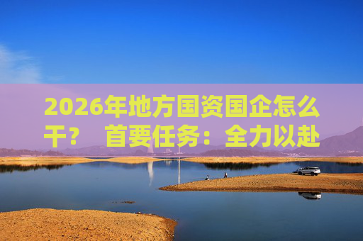 2026年地方国资国企怎么干？  首要任务：全力以赴稳经营、提质效 第1张