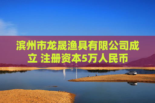 滨州市龙晟渔具有限公司成立 注册资本5万人民币