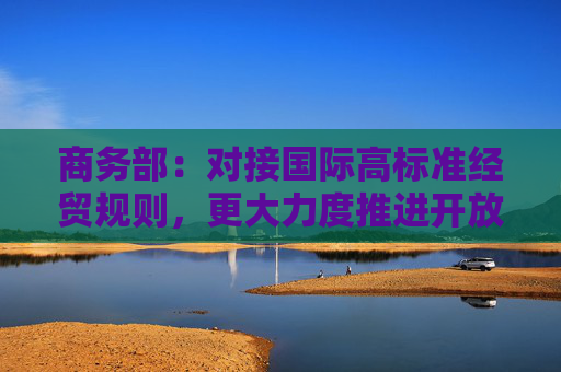 商务部：对接国际高标准经贸规则，更大力度推进开放高地建设