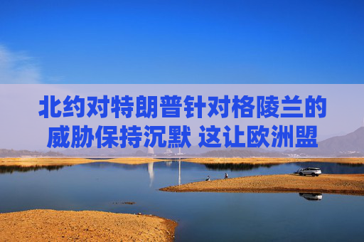 北约对特朗普针对格陵兰的威胁保持沉默 这让欧洲盟友深感不安