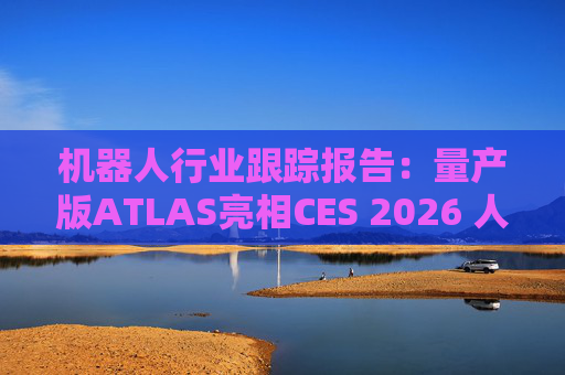 机器人行业跟踪报告：量产版ATLAS亮相CES 2026 人形机器人产业发展持续加速