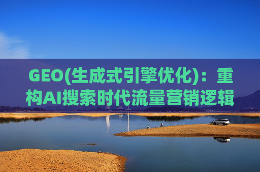 GEO(生成式引擎优化)：重构AI搜索时代流量营销逻辑 从“排名优先”到“答案优先”