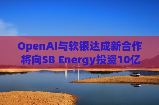 OpenAI与软银达成新合作 将向SB Energy投资10亿美元