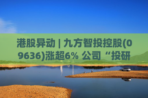 港股异动 | 九方智投控股(09636)涨超6% 公司“投研+科技”双轮驱动 加快完善海外业务布局