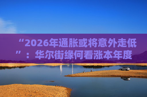 “2026年通胀或将意外走低”：华尔街缘何看涨本年度经济与股市