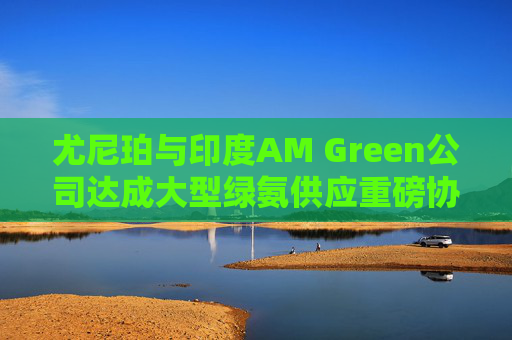 尤尼珀与印度AM Green公司达成大型绿氨供应重磅协议