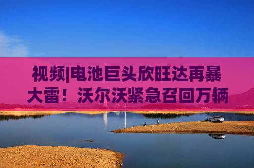 视频|电池巨头欣旺达再暴大雷！沃尔沃紧急召回万辆新车，原因：电池存在起火风险