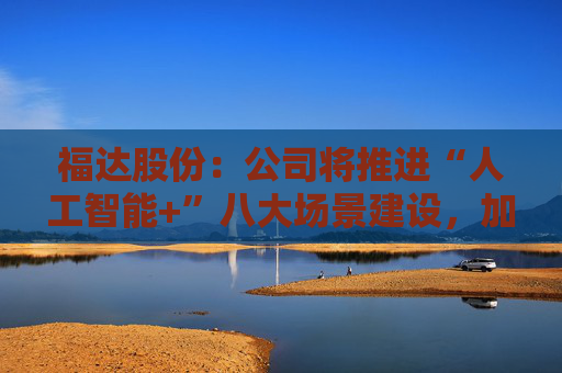 福达股份：公司将推进“人工智能+”八大场景建设，加强资源协同与能力建设