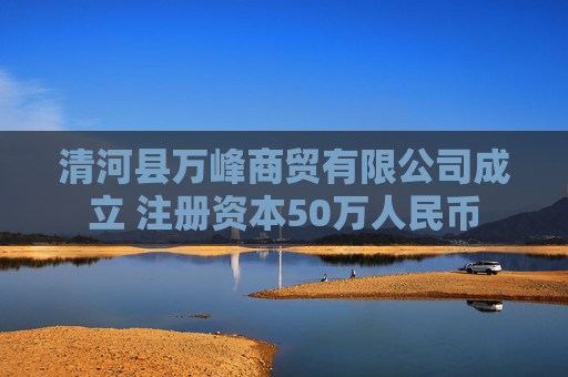 清河县万峰商贸有限公司成立 注册资本50万人民币