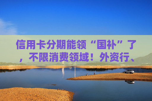 信用卡分期能领“国补”了，不限消费领域！外资行、汽车金融公司加入贴息