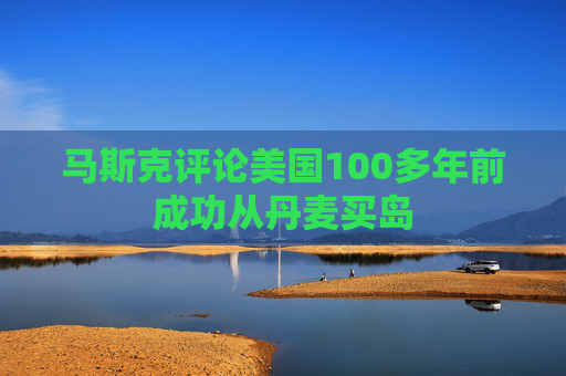 马斯克评论美国100多年前成功从丹麦买岛