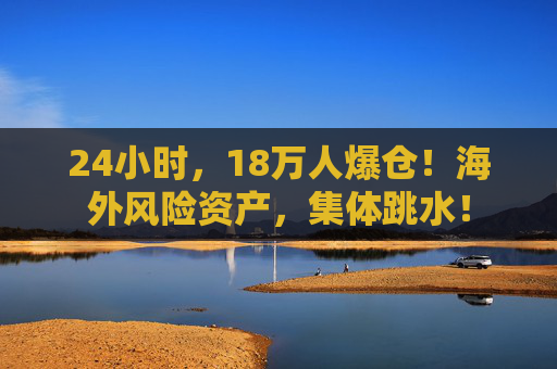 24小时，18万人爆仓！海外风险资产，集体跳水！