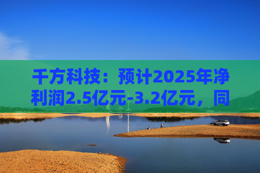 千方科技：预计2025年净利润2.5亿元-3.2亿元，同比扭亏