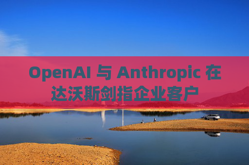 OpenAI 与 Anthropic 在达沃斯剑指企业客户