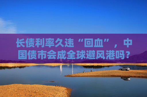 长债利率久违“回血”，中国债市会成全球避风港吗？