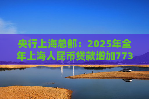 央行上海总部：2025年全年上海人民币贷款增加7734亿元