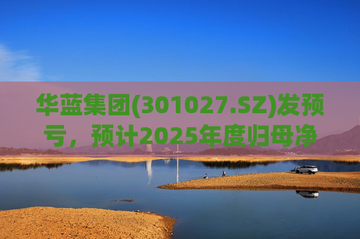华蓝集团(301027.SZ)发预亏，预计2025年度归母净亏损2350万元至4650万元