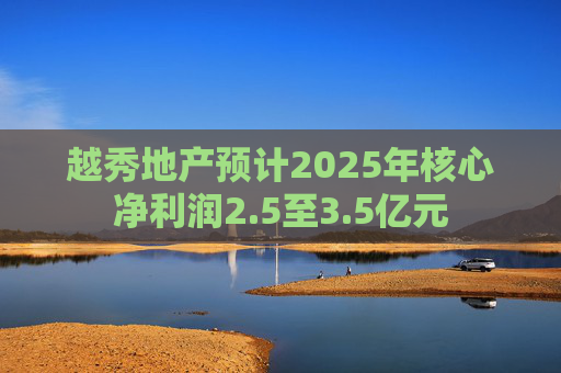 越秀地产预计2025年核心净利润2.5至3.5亿元