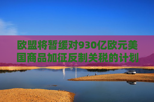 欧盟将暂缓对930亿欧元美国商品加征反制关税的计划