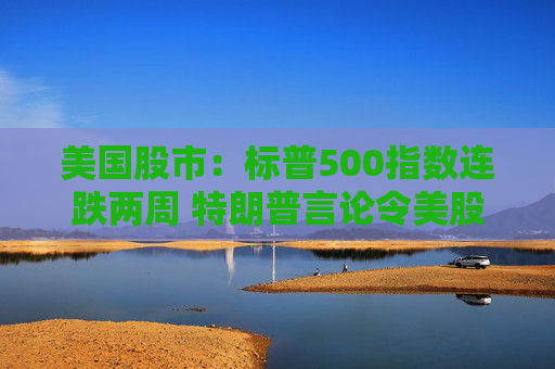 美国股市：标普500指数连跌两周 特朗普言论令美股坐上“过山车”
