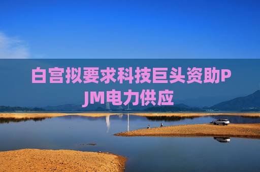 白宫拟要求科技巨头资助PJM电力供应
