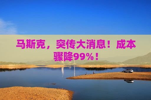 马斯克，突传大消息！成本骤降99%！