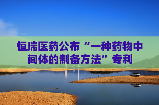 恒瑞医药公布“一种药物中间体的制备方法”专利