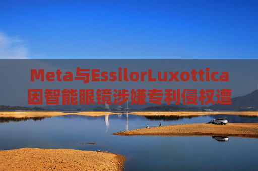 Meta与EssilorLuxottica因智能眼镜涉嫌专利侵权遭起诉