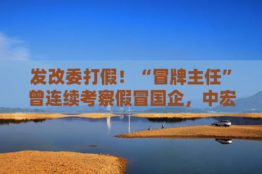 发改委打假！“冒牌主任”曾连续考察假冒国企，中宏院深夜发声