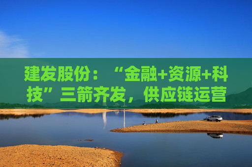 建发股份：“金融+资源+科技”三箭齐发，供应链运营业务加快“升维”步伐