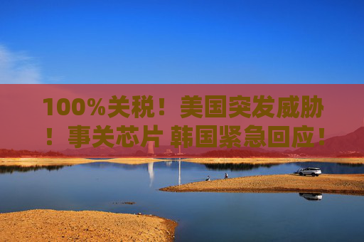 100%关税！美国突发威胁！事关芯片 韩国紧急回应！