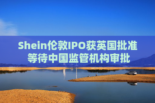 Shein伦敦IPO获英国批准 等待中国监管机构审批